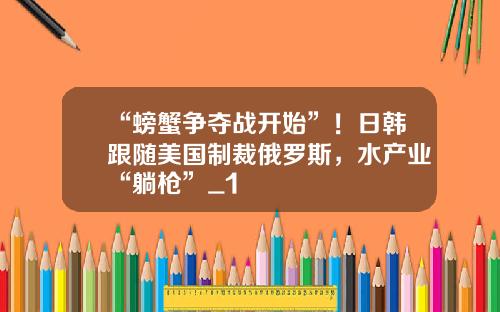 “螃蟹争夺战开始”！日韩跟随美国制裁俄罗斯，水产业“躺枪”_1