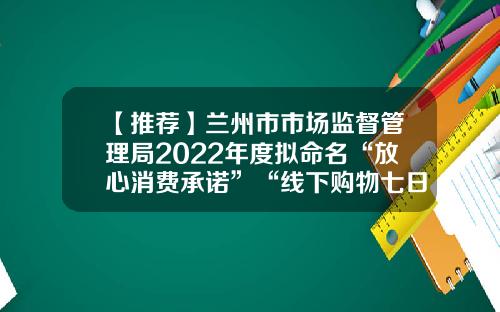 【推荐】兰州市市场监督管理局2022年度拟命名“放心消费承诺”“线下购物七日无理由退货承诺”单位名单公示-安徽省以诺置业有限公司