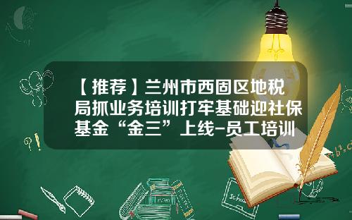 【推荐】兰州市西固区地税局抓业务培训打牢基础迎社保基金“金三”上线-员工培训基金