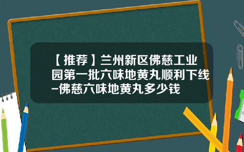 【推荐】兰州新区佛慈工业园第一批六味地黄丸顺利下线-佛慈六味地黄丸多少钱