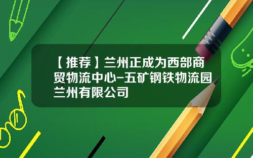 【推荐】兰州正成为西部商贸物流中心-五矿钢铁物流园兰州有限公司