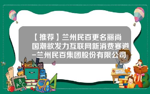 【推荐】兰州民百更名丽尚国潮欲发力互联网新消费赛道-兰州民百集团股份有限公司