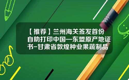 【推荐】兰州海关签发首份自助打印中国—东盟原产地证书-甘肃省敦煌种业果蔬制品有限公司