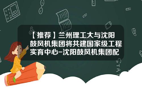【推荐】兰州理工大与沈阳鼓风机集团将共建国家级工程实育中心-沈阳鼓风机集团配套有限公司