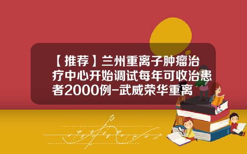 【推荐】兰州重离子肿瘤治疗中心开始调试每年可收治患者2000例-武威荣华重离子医院股份有限公司