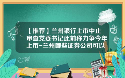 【推荐】兰州银行上市中止审查党委书记此前称力争今年上市-兰州哪些证券公司可以开港股