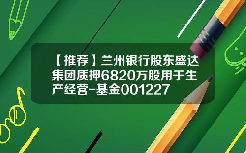 【推荐】兰州银行股东盛达集团质押6820万股用于生产经营-基金001227