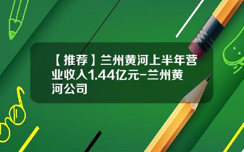 【推荐】兰州黄河上半年营业收入1.44亿元-兰州黄河公司