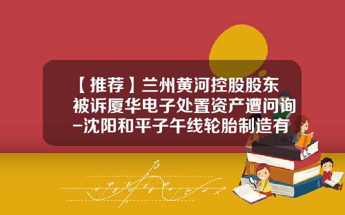 【推荐】兰州黄河控股股东被诉厦华电子处置资产遭问询-沈阳和平子午线轮胎制造有限公司