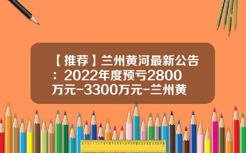 【推荐】兰州黄河最新公告：2022年度预亏2800万元-3300万元-兰州黄河公司