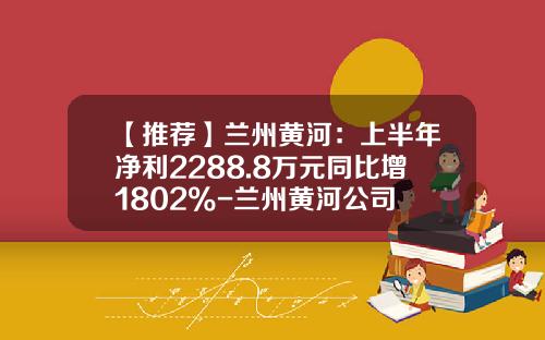【推荐】兰州黄河：上半年净利2288.8万元同比增1802%-兰州黄河公司