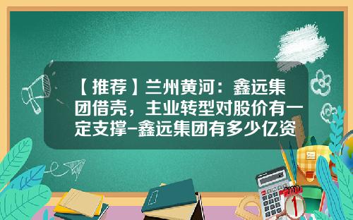 【推荐】兰州黄河：鑫远集团借壳，主业转型对股价有一定支撑-鑫远集团有多少亿资产