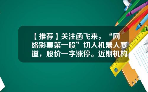 【推荐】关注函飞来，“网络彩票第一股”切入机器人赛道，股价一字涨停。近期机构扎堆关注四大板块，海外机构盯上这些股（附股）-网络彩票上市公司