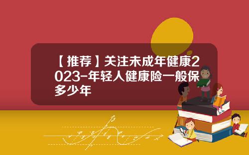 【推荐】关注未成年健康2023-年轻人健康险一般保多少年