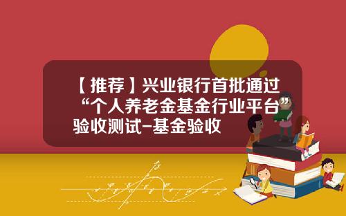 【推荐】兴业银行首批通过“个人养老金基金行业平台”验收测试-基金验收