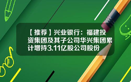 【推荐】兴业银行：福建投资集团及其子公司华兴集团累计增持3.11亿股公司股份-兴业银行有哪些子公司