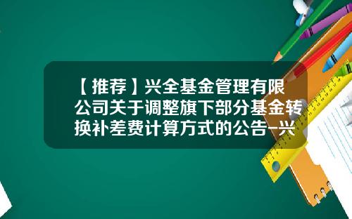 【推荐】兴全基金管理有限公司关于调整旗下部分基金转换补差费计算方式的公告-兴全基金客服电话