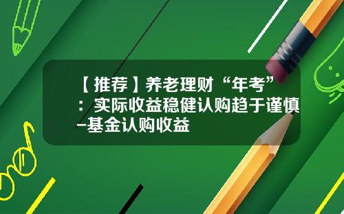 【推荐】养老理财“年考”：实际收益稳健认购趋于谨慎-基金认购收益