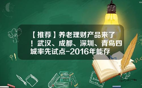 【推荐】养老理财产品来了！武汉、成都、深圳、青岛四城率先试点-2016年能存活下来的武汉理财公司