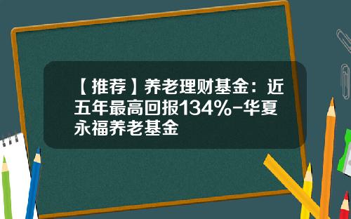 【推荐】养老理财基金：近五年最高回报134%-华夏永福养老基金