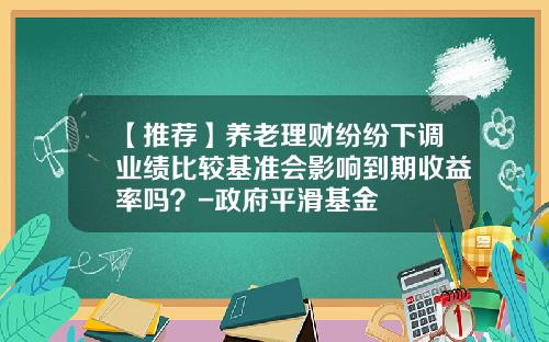 【推荐】养老理财纷纷下调业绩比较基准会影响到期收益率吗？-政府平滑基金