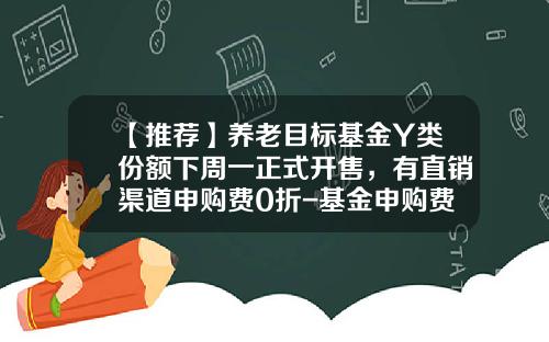 【推荐】养老目标基金Y类份额下周一正式开售，有直销渠道申购费0折-基金申购费率是多少