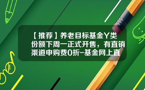 【推荐】养老目标基金Y类份额下周一正式开售，有直销渠道申购费0折-基金网上直销