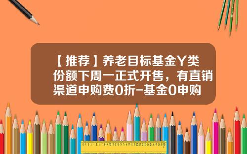 【推荐】养老目标基金Y类份额下周一正式开售，有直销渠道申购费0折-基金0申购费