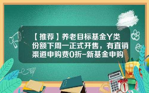【推荐】养老目标基金Y类份额下周一正式开售，有直销渠道申购费0折-新基金申购
