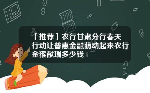 【推荐】农行甘肃分行春天行动让普惠金融萌动起来农行金猴献瑞多少钱