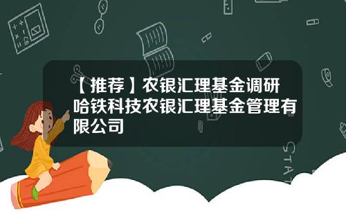 【推荐】农银汇理基金调研哈铁科技农银汇理基金管理有限公司