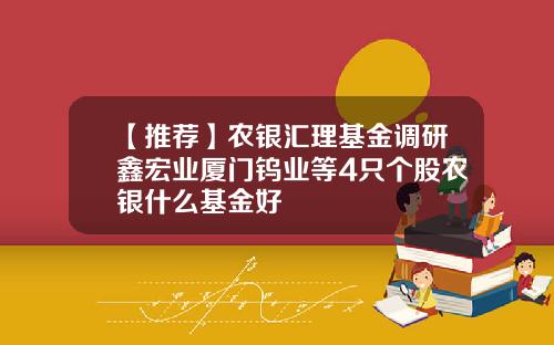 【推荐】农银汇理基金调研鑫宏业厦门钨业等4只个股农银什么基金好