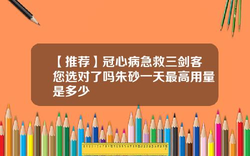 【推荐】冠心病急救三剑客您选对了吗朱砂一天最高用量是多少