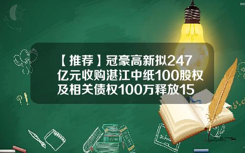【推荐】冠豪高新拟247亿元收购湛江中纸100股权及相关债权100万释放15股权是多少钱