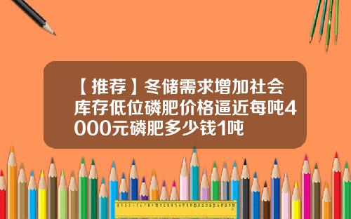 【推荐】冬储需求增加社会库存低位磷肥价格逼近每吨4000元磷肥多少钱1吨