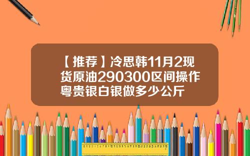 【推荐】冷思韩11月2现货原油290300区间操作粤贵银白银做多少公斤