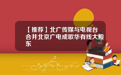 【推荐】北广传媒与电视台合并北京广电成歌华有线大股东
