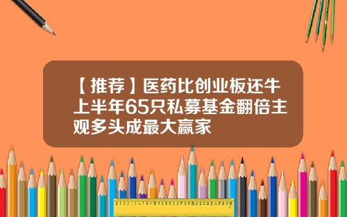【推荐】医药比创业板还牛上半年65只私募基金翻倍主观多头成最大赢家