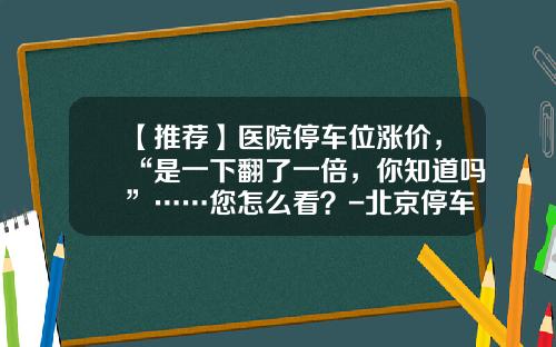 【推荐】医院停车位涨价，“是一下翻了一倍，你知道吗”……您怎么看？-北京停车费收费最高多少