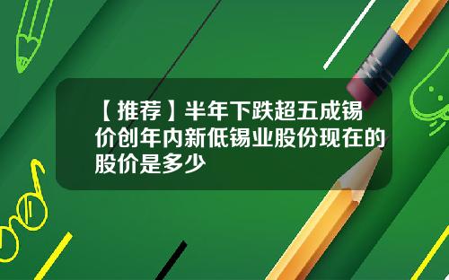 【推荐】半年下跌超五成锡价创年内新低锡业股份现在的股价是多少