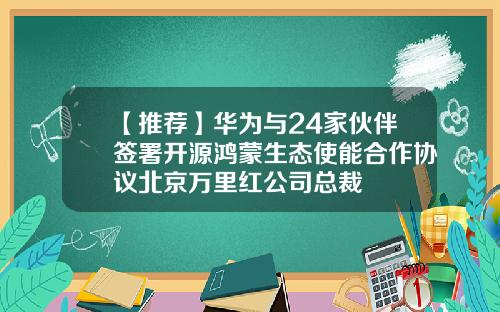 【推荐】华为与24家伙伴签署开源鸿蒙生态使能合作协议北京万里红公司总裁