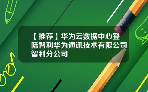 【推荐】华为云数据中心登陆智利华为通讯技术有限公司智利分公司