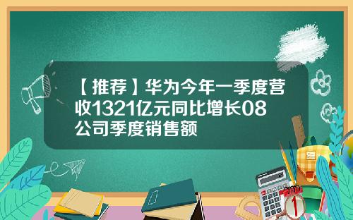 【推荐】华为今年一季度营收1321亿元同比增长08公司季度销售额