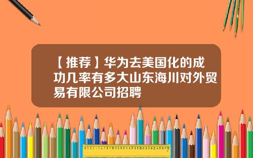 【推荐】华为去美国化的成功几率有多大山东海川对外贸易有限公司招聘