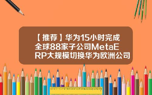 【推荐】华为15小时完成全球88家子公司MetaERP大规模切换华为欧洲公司