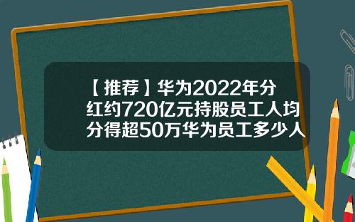 【推荐】华为2022年分红约720亿元持股员工人均分得超50万华为员工多少人