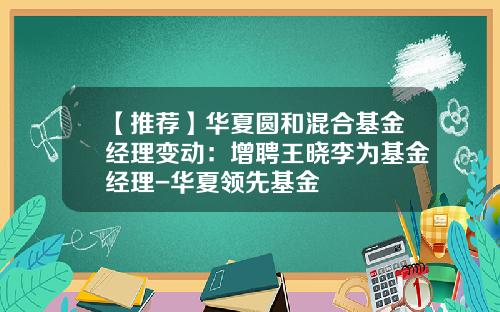 【推荐】华夏圆和混合基金经理变动：增聘王晓李为基金经理-华夏领先基金