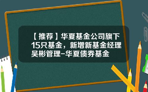【推荐】华夏基金公司旗下15只基金，新增新基金经理吴彬管理-华夏债券基金