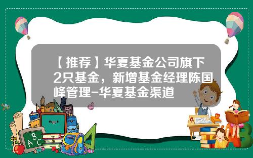 【推荐】华夏基金公司旗下2只基金，新增基金经理陈国峰管理-华夏基金渠道