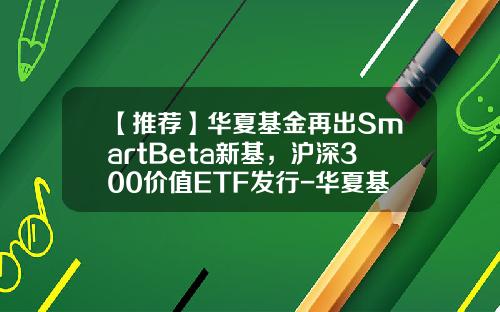【推荐】华夏基金再出SmartBeta新基，沪深300价值ETF发行-华夏基金多少钱一股